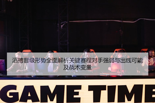 滔搏晋级形势全面解析关键赛程对手强弱与出线可能及战术变量