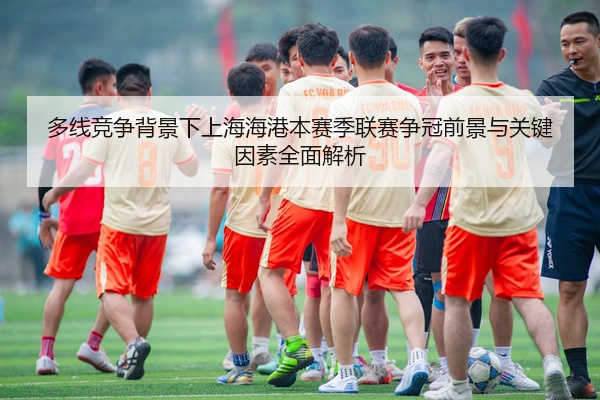 多线竞争背景下上海海港本赛季联赛争冠前景与关键因素全面解析