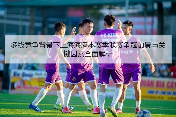 多线竞争背景下上海海港本赛季联赛争冠前景与关键因素全面解析