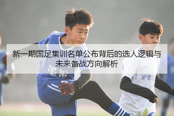 新一期国足集训名单公布背后的选人逻辑与未来备战方向解析