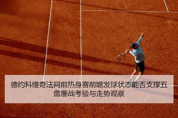 德约科维奇法网前热身赛前瞻发球状态能否支撑五盘鏖战考验与走势观察